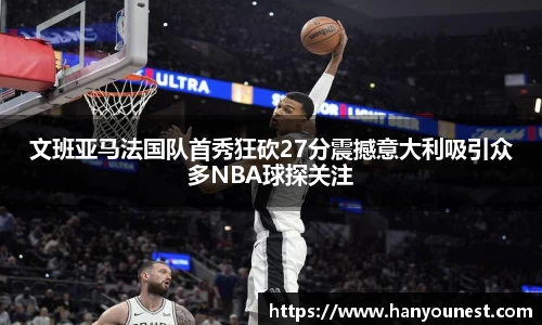 文班亚马法国队首秀狂砍27分震撼意大利吸引众多NBA球探关注